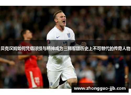 贝克汉姆如何凭借球技与精神成为三狮军团历史上不可替代的传奇人物 贝克汉姆如何凭借球技与精神成为三狮军团历史上不可替代的传奇人物