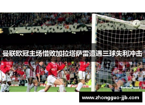 曼联欧冠主场惜败加拉塔萨雷遭遇三球失利冲击 曼联欧冠主场惜败加拉塔萨雷遭遇三球失利冲击