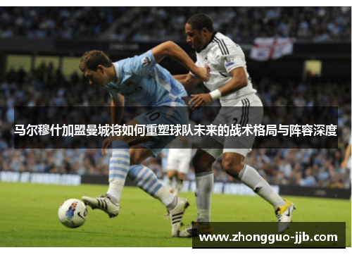 马尔穆什加盟曼城将如何重塑球队未来的战术格局与阵容深度