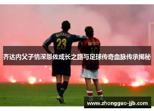 齐达内父子情深恩佐成长之路与足球传奇血脉传承揭秘